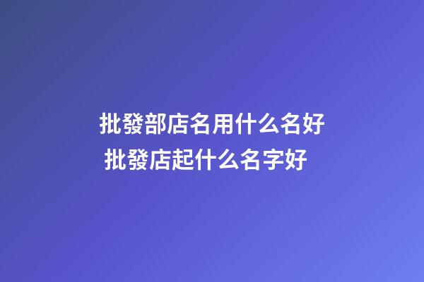 批發部店名用什么名好 批發店起什么名字好-第1張-店鋪起名-玄機派